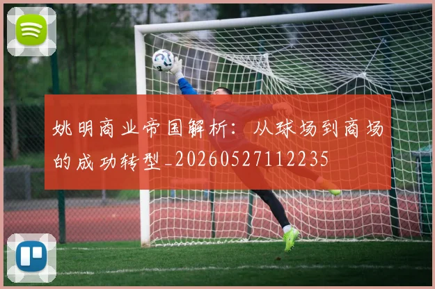 姚明商业帝国解析:从球场到商场的成功转型_20260527112235