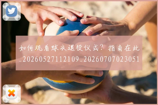 如何观看球衣退役仪式？指南在此_20260527112109_20260707023051