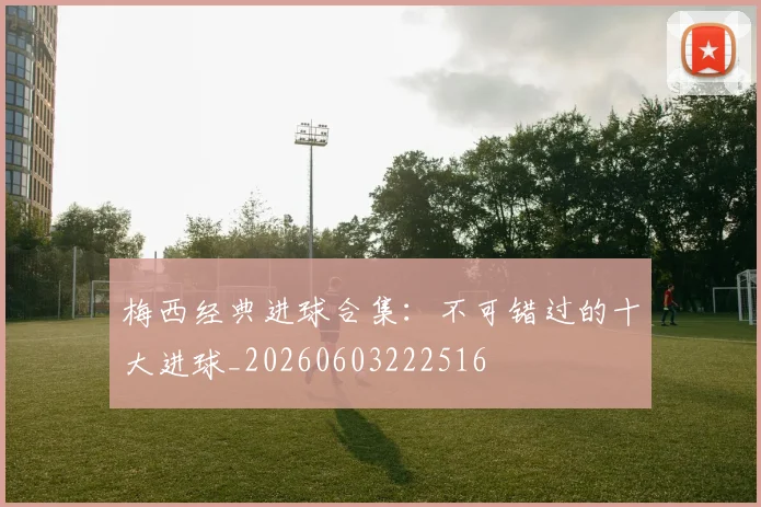 梅西经典进球合集：不可错过的十大进球_20260603222516
