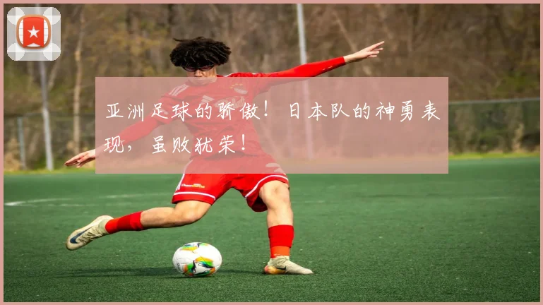 亚洲足球的骄傲！日本队的神勇表现，虽败犹荣！