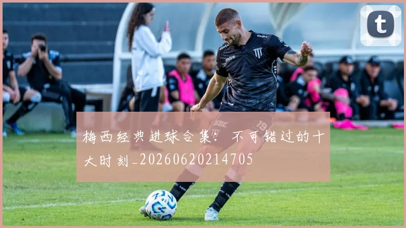 梅西经典进球合集：不可错过的十大时刻_20260620214705