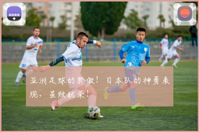 亚洲足球的骄傲！日本队的神勇表现，虽败犹荣！