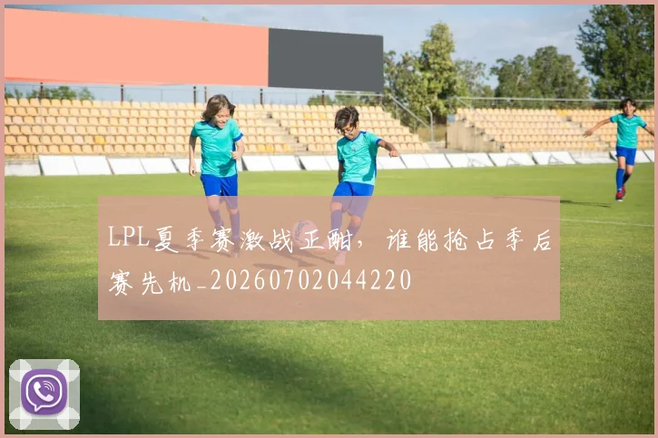 LPL夏季赛激战正酣,谁能抢占季后赛先机_20260702044220