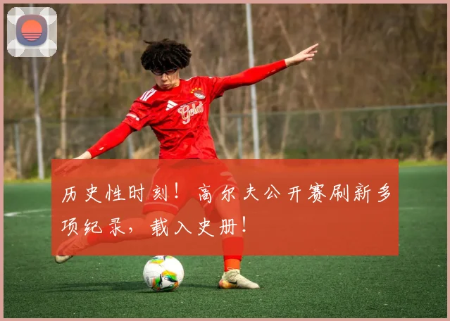 历史性时刻！高尔夫公开赛刷新多项纪录，载入史册！