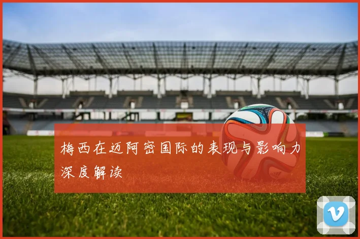 梅西在迈阿密国际的表现与影响力深度解读