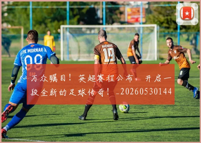 万众瞩目！英超赛程公布，开启一段全新的足球传奇！_20260530144225