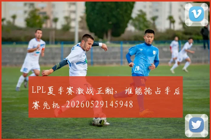 LPL夏季赛激战正酣，谁能抢占季后赛先机_20260529145948