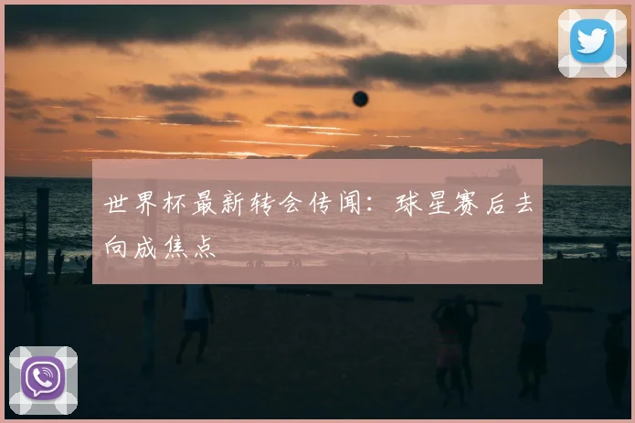 世界杯最新转会传闻:球星赛后去向成焦点