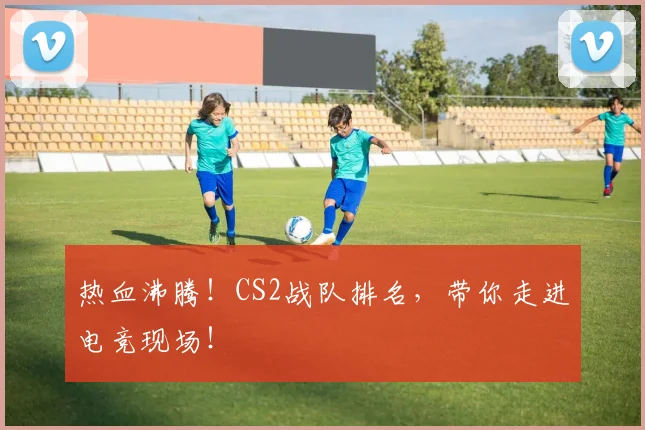 热血沸腾！CS2战队排名，带你走进电竞现场！