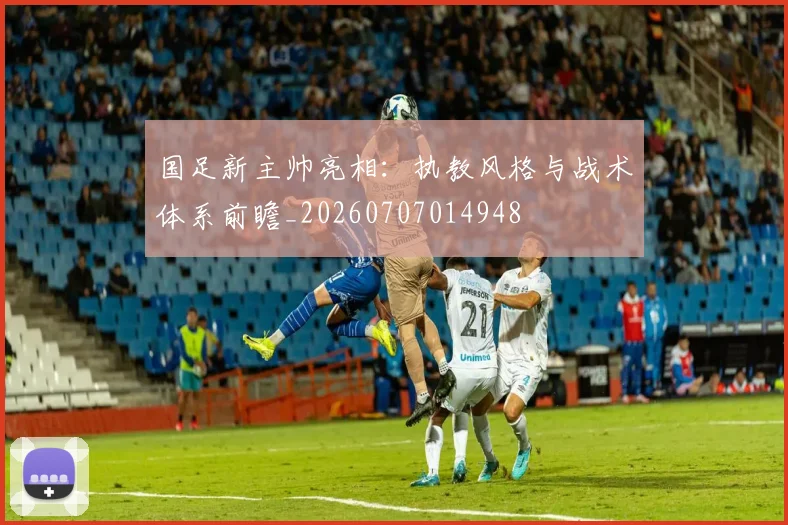 国足新主帅亮相：执教风格与战术体系前瞻_20260707014948