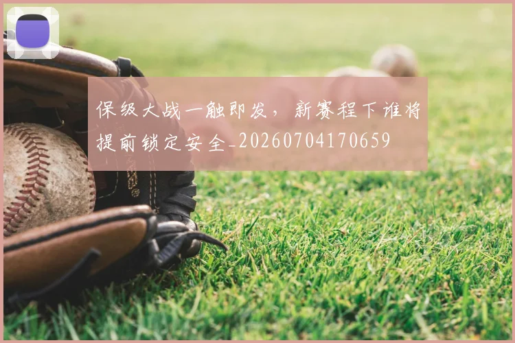 保级大战一触即发,新赛程下谁将提前锁定安全_20260704170659