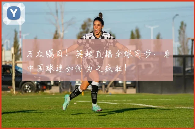 万众瞩目!英超直播全球同步,看中国球迷如何为之疯狂!