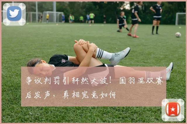 争议判罚引轩然大波！国羽混双赛后发声，真相究竟如何