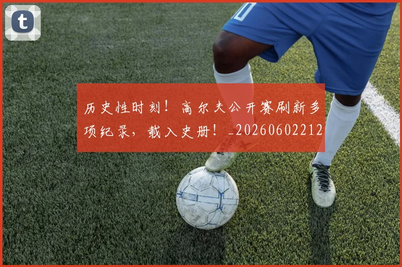 历史性时刻!高尔夫公开赛刷新多项纪录,载入史册!_20260602212737_20260704174820