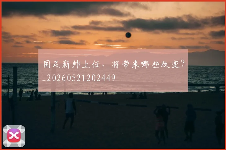 国足新帅上任，将带来哪些改变？_20260521202449